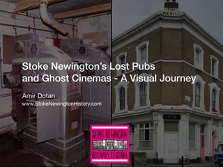 Stoke Newington’s Lost Pubs
and Ghost Cinemas - A Visual Journey 
Amir Dotan
www.StokeNewingtonHistory.com
 