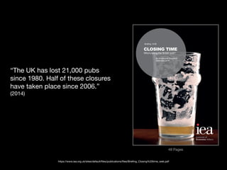 CLOSING TIME
Who’s killing the British pub?
By Christopher Snowdon
Institute of
Economic A airs
“The UK has lost 21,000 pubs
since 1980. Half of these closures
have taken place since 2006.”
(2014)
https://www.iea.org.uk/sites/default/files/publications/files/Briefing_Closing%20time_web.pdf
48 Pages
 