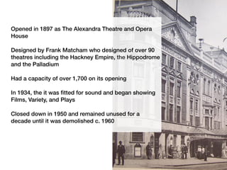 Opened in 1897 as The Alexandra Theatre and Opera
House
Designed by Frank Matcham who designed of over 90
theatres including the Hackney Empire, the Hippodrome
and the Palladium
Had a capacity of over 1,700 on its opening
In 1934, the it was fitted for sound and began showing
Films, Variety, and Plays
Closed down in 1950 and remained unused for a
decade until it was demolished c. 1960
 
