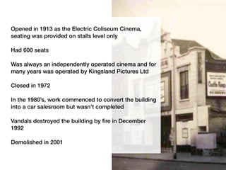 Opened in 1913 as the Electric Coliseum Cinema,
seating was provided on stalls level only
Had 600 seats
Was always an independently operated cinema and for
many years was operated by Kingsland Pictures Ltd
Closed in 1972
In the 1980’s, work commenced to convert the building
into a car salesroom but wasn’t completed
Vandals destroyed the building by fire in December
1992
Demolished in 2001
 