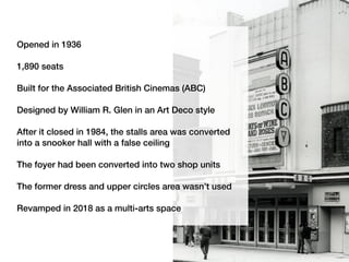 Opened in 1936
1,890 seats
Built for the Associated British Cinemas (ABC)
Designed by William R. Glen in an Art Deco style
After it closed in 1984, the stalls area was converted
into a snooker hall with a false ceiling
The foyer had been converted into two shop units
The former dress and upper circles area wasn’t used
Revamped in 2018 as a multi-arts space
 