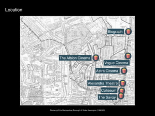 Borders of the Metropolitan Borough of Stoke Newington (1900-65)
Location
Biograph
The Albion Cinema
Vogue Cinema
Astra Cinema
Alexandra Theatre
Coliseum
The Savoy
 