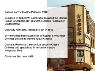 Opened as The Electric Palace in 1910
Designed by Gilbert W. Booth who designed the Electric
Palace in Clapham (1910) and the Electric Palladium in
Brixton (1912)
Originally 700 seats, reduced to 451 in 1945
By 1940 it had been taken over by Capital & Provincial
Cinemas Ltd and re-named Vogue Cinema
Capital & Provincial Cinemas Ltd became Classic
Cinemas and specialised in re-runs of classic
Hollywood films
Closed on 21st June 1958
 