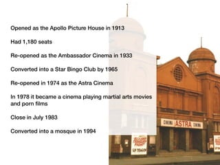 Opened as the Apollo Picture House in 1913
Had 1,180 seats
Re-opened as the Ambassador Cinema in 1933
Converted into a Star Bingo Club by 1965
Re-opened in 1974 as the Astra Cinema
In 1978 it became a cinema playing martial arts movies
and porn films
Close in July 1983
Converted into a mosque in 1994
 