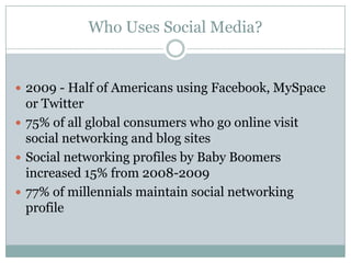 Who Uses Social Media?


 2009 - Half of Americans using Facebook, MySpace
  or Twitter
 75% of all global consumers who go online visit
  social networking and blog sites
 Social networking profiles by Baby Boomers
  increased 15% from 2008-2009
 77% of millennials maintain social networking
  profile
 