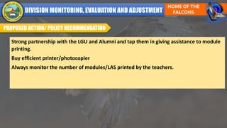 PROPOSED ACTION/ POLICY RECOMMENDATION
Strong partnership with the LGU and Alumni and tap them in giving assistance to module
printing.
Buy efficient printer/photocopier
Always monitor the number of modules/LAS printed by the teachers.
 