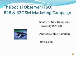 The Social Observer (TSO)
B2B & B2C SM Marketing Campaign
Southern New Hampshire
University (SNHU)
Author: Debbie Hamilton
June 9, 2014
 