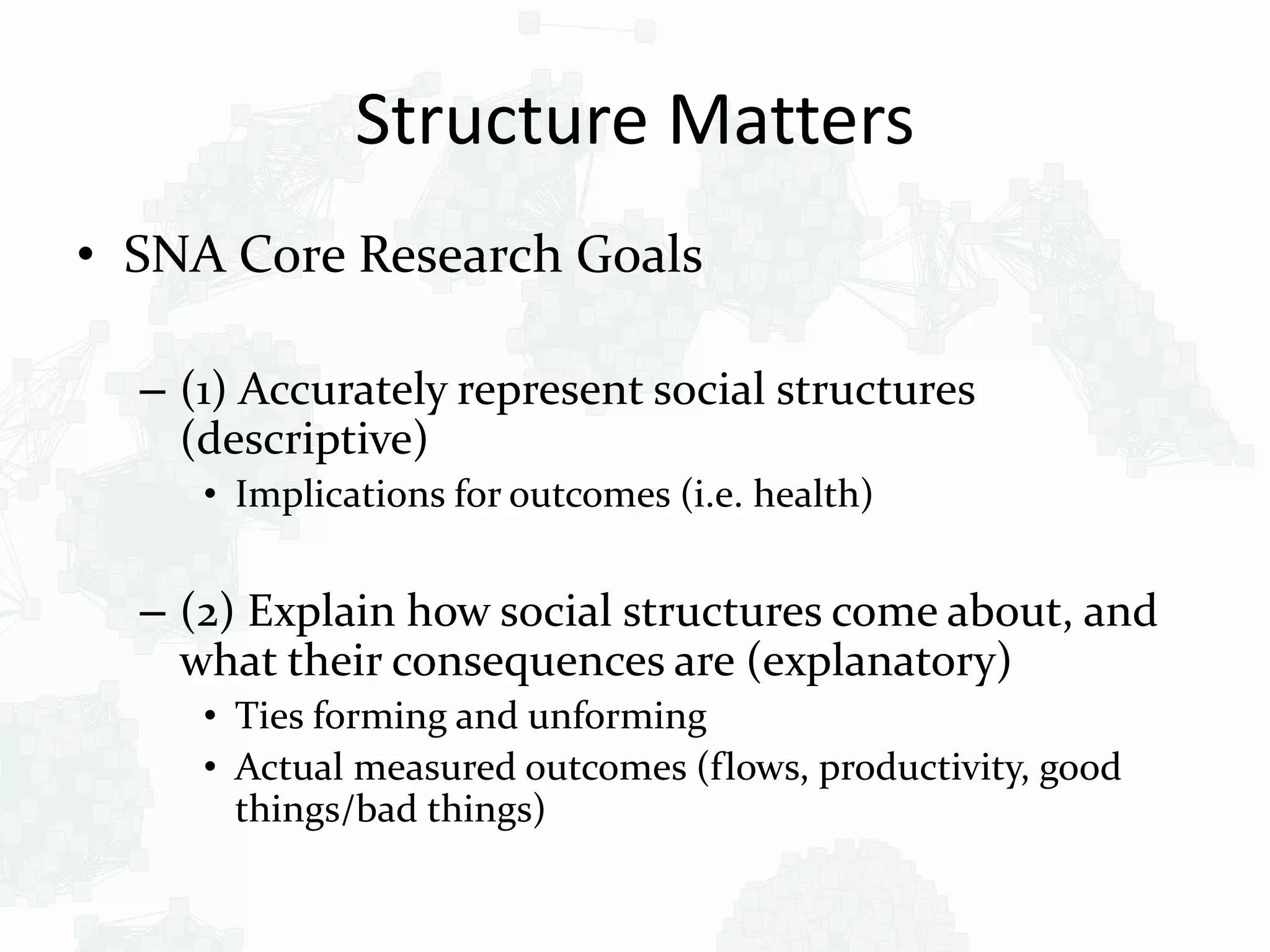 Structure Matters
• SNA Core Research Goals
– (1) Accurately represent social structures
(descriptive)
• Implications for outcomes (i.e. health)
– (2) Explain how social structures come about, and
what their consequences are (explanatory)
• Ties forming and unforming
• Actual measured outcomes (flows, productivity, good
things/bad things)
 
