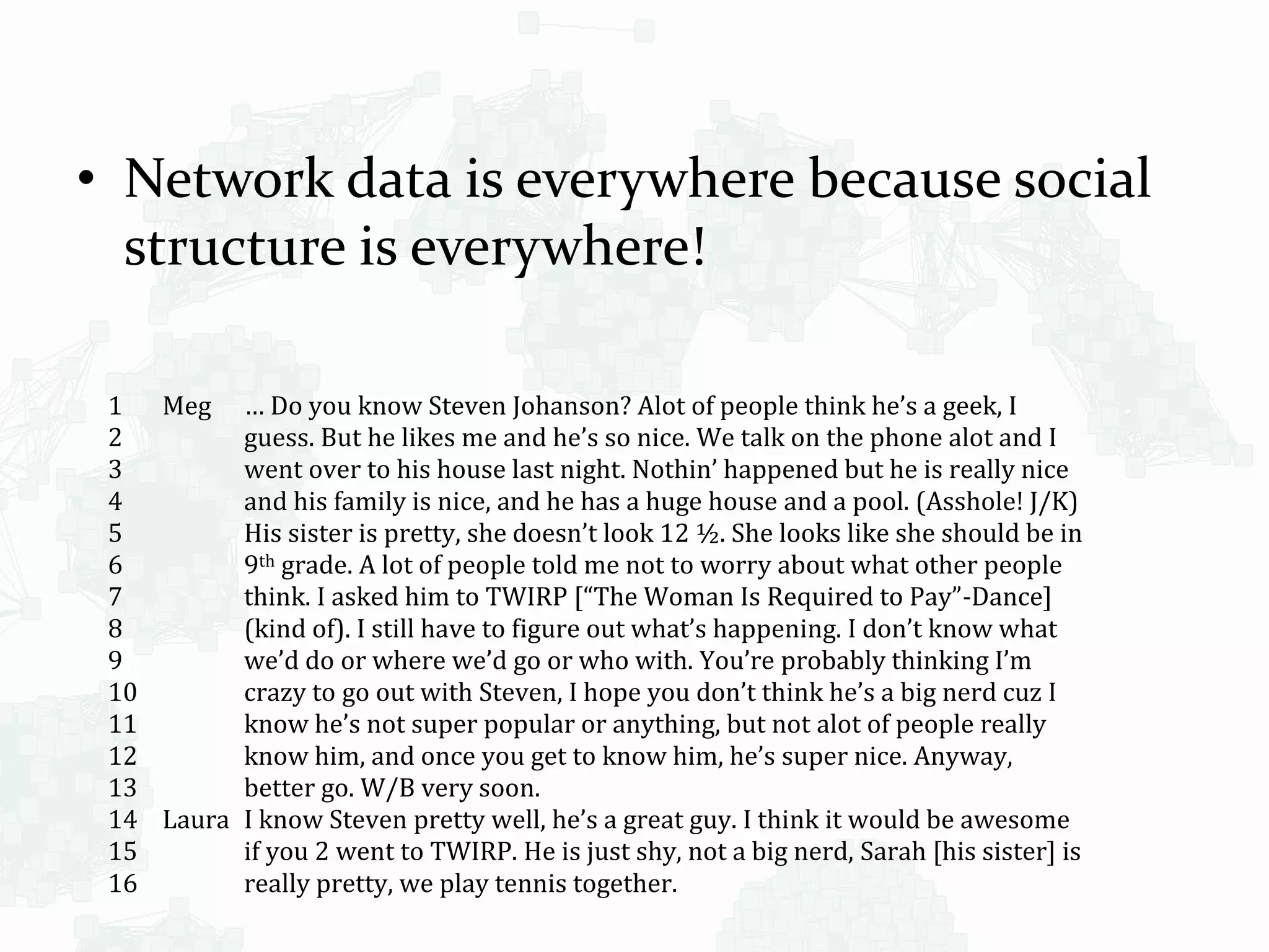 • Network data is everywhere because social
structure is everywhere!
1
2
3
4
5
6
7
8
9
10
11
12
13
14
15
16
Meg … Do you know Steven Johanson? Alot of people think he’s a geek, I
guess. But he likes me and he’s so nice. We talk on the phone alot and I
went over to his house last night. Nothin’ happened but he is really nice
and his family is nice, and he has a huge house and a pool. (Asshole! J/K)
His sister is pretty, she doesn’t look 12 ½. She looks like she should be in
9th grade. A lot of people told me not to worry about what other people
think. I asked him to TWIRP [“The Woman Is Required to Pay”-Dance]
(kind of). I still have to figure out what’s happening. I don’t know what
we’d do or where we’d go or who with. You’re probably thinking I’m
crazy to go out with Steven, I hope you don’t think he’s a big nerd cuz I
know he’s not super popular or anything, but not alot of people really
know him, and once you get to know him, he’s super nice. Anyway,
better go. W/B very soon.
Laura I know Steven pretty well, he’s a great guy. I think it would be awesome
if you 2 went to TWIRP. He is just shy, not a big nerd, Sarah [his sister] is
really pretty, we play tennis together.
 