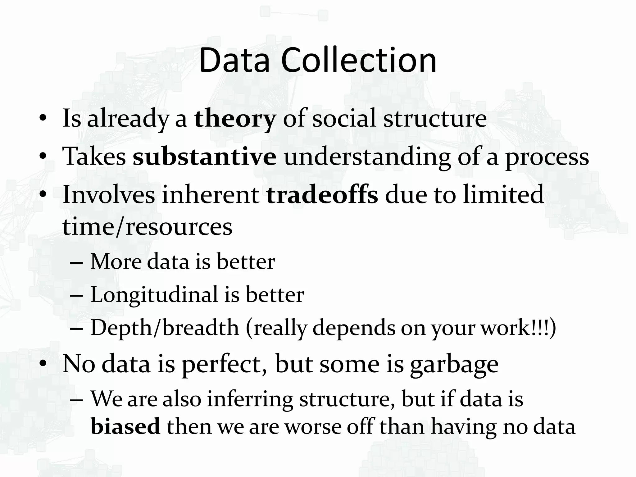 Data Collection
• Is already a theory of social structure
• Takes substantive understanding of a process
• Involves inherent tradeoffs due to limited
time/resources
– More data is better
– Longitudinal is better
– Depth/breadth (really depends on your work!!!)
• No data is perfect, but some is garbage
– We are also inferring structure, but if data is
biased then we are worse off than having no data
 