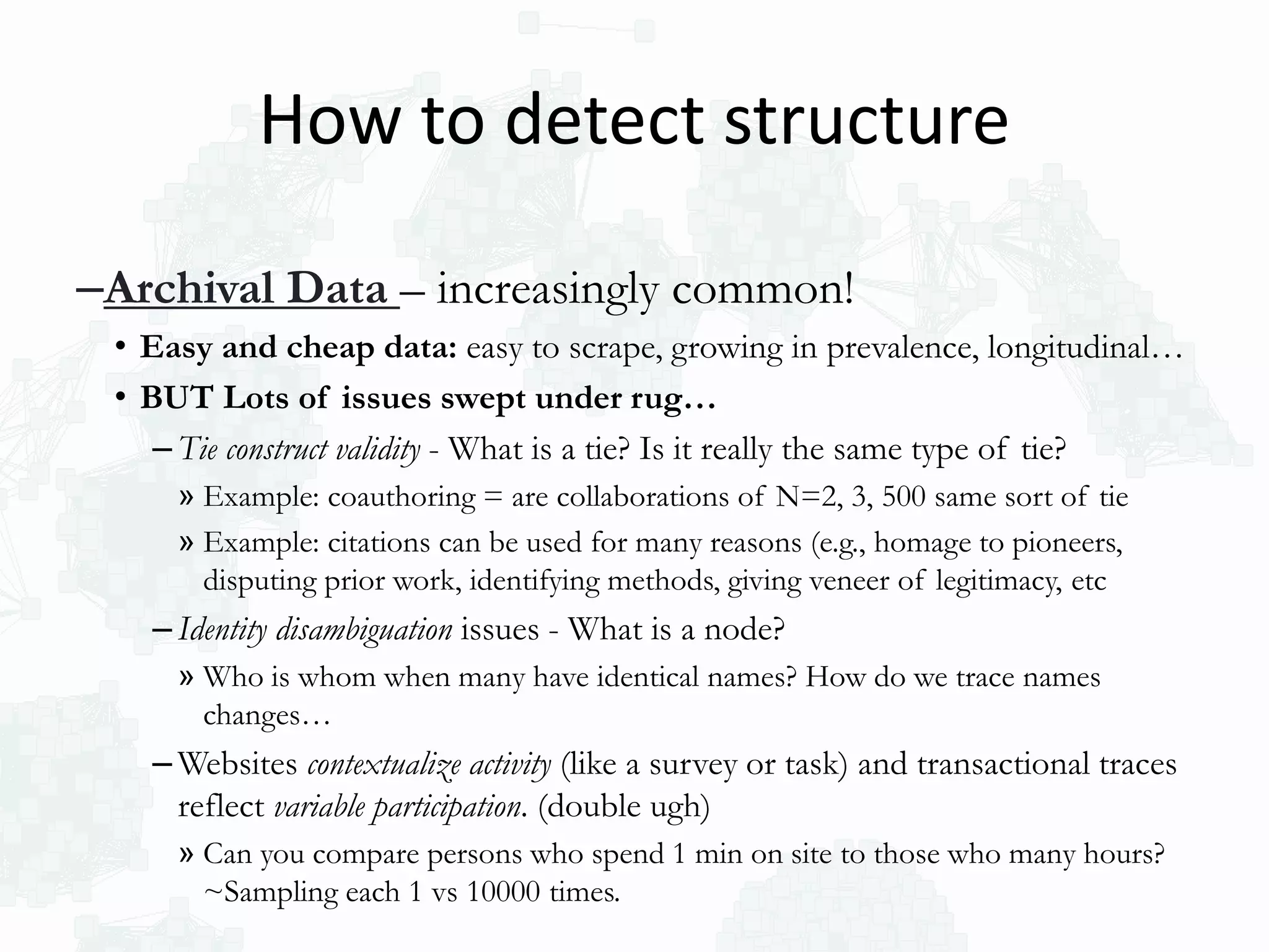 –Archival Data – increasingly common!
• Easy and cheap data: easy to scrape, growing in prevalence, longitudinal…
• BUT Lots of issues swept under rug…
– Tie construct validity - What is a tie? Is it really the same type of tie?
» Example: coauthoring = are collaborations of N=2, 3, 500 same sort of tie
» Example: citations can be used for many reasons (e.g., homage to pioneers,
disputing prior work, identifying methods, giving veneer of legitimacy, etc
– Identity disambiguation issues - What is a node?
» Who is whom when many have identical names? How do we trace names
changes…
– Websites contextualize activity (like a survey or task) and transactional traces
reflect variable participation. (double ugh)
» Can you compare persons who spend 1 min on site to those who many hours?
~Sampling each 1 vs 10000 times.
How to detect structure
 