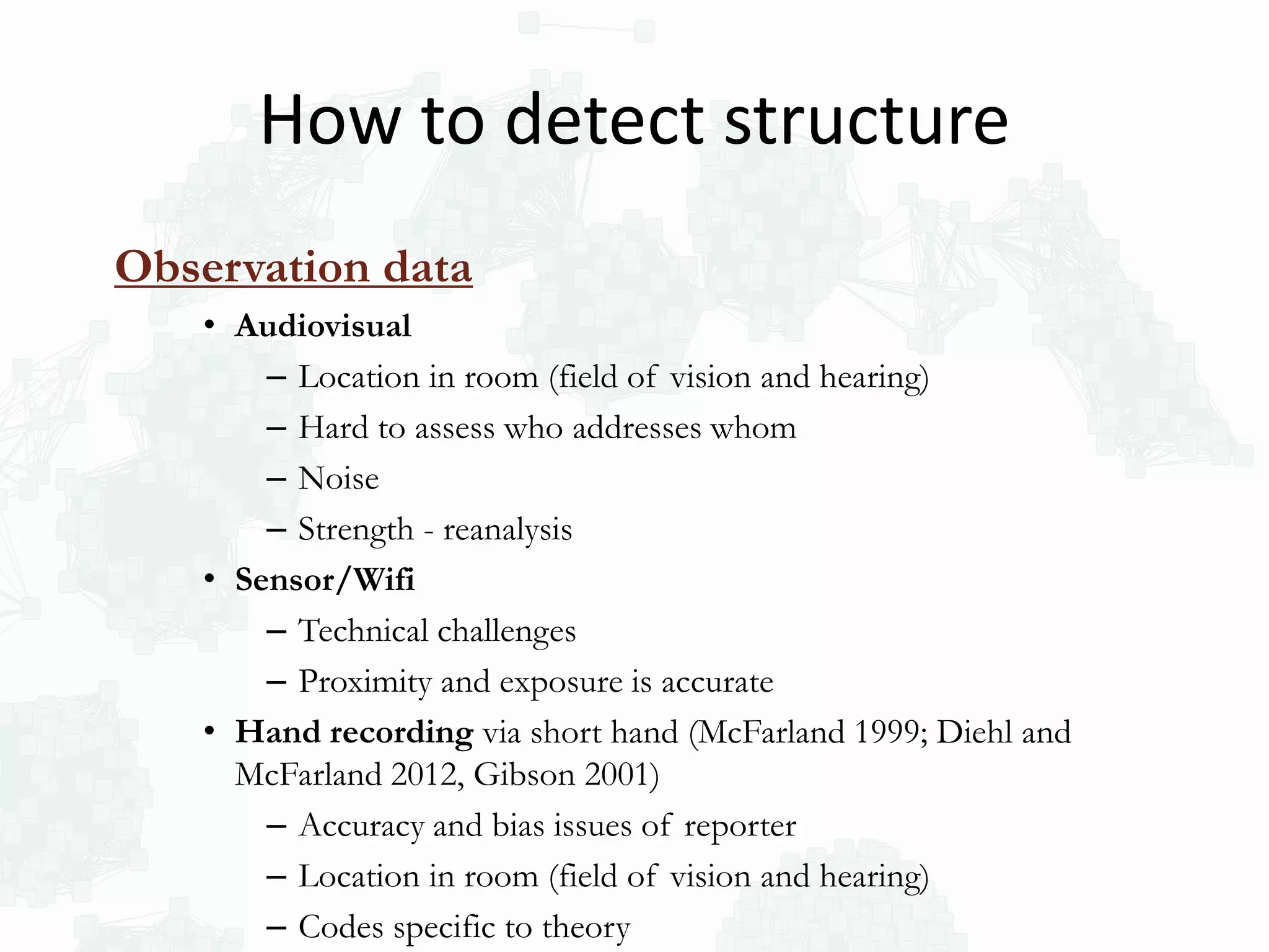 Observation data
• Audiovisual
– Location in room (field of vision and hearing)
– Hard to assess who addresses whom
– Noise
– Strength - reanalysis
• Sensor/Wifi
– Technical challenges
– Proximity and exposure is accurate
• Hand recording via short hand (McFarland 1999; Diehl and
McFarland 2012, Gibson 2001)
– Accuracy and bias issues of reporter
– Location in room (field of vision and hearing)
– Codes specific to theory
How to detect structure
 