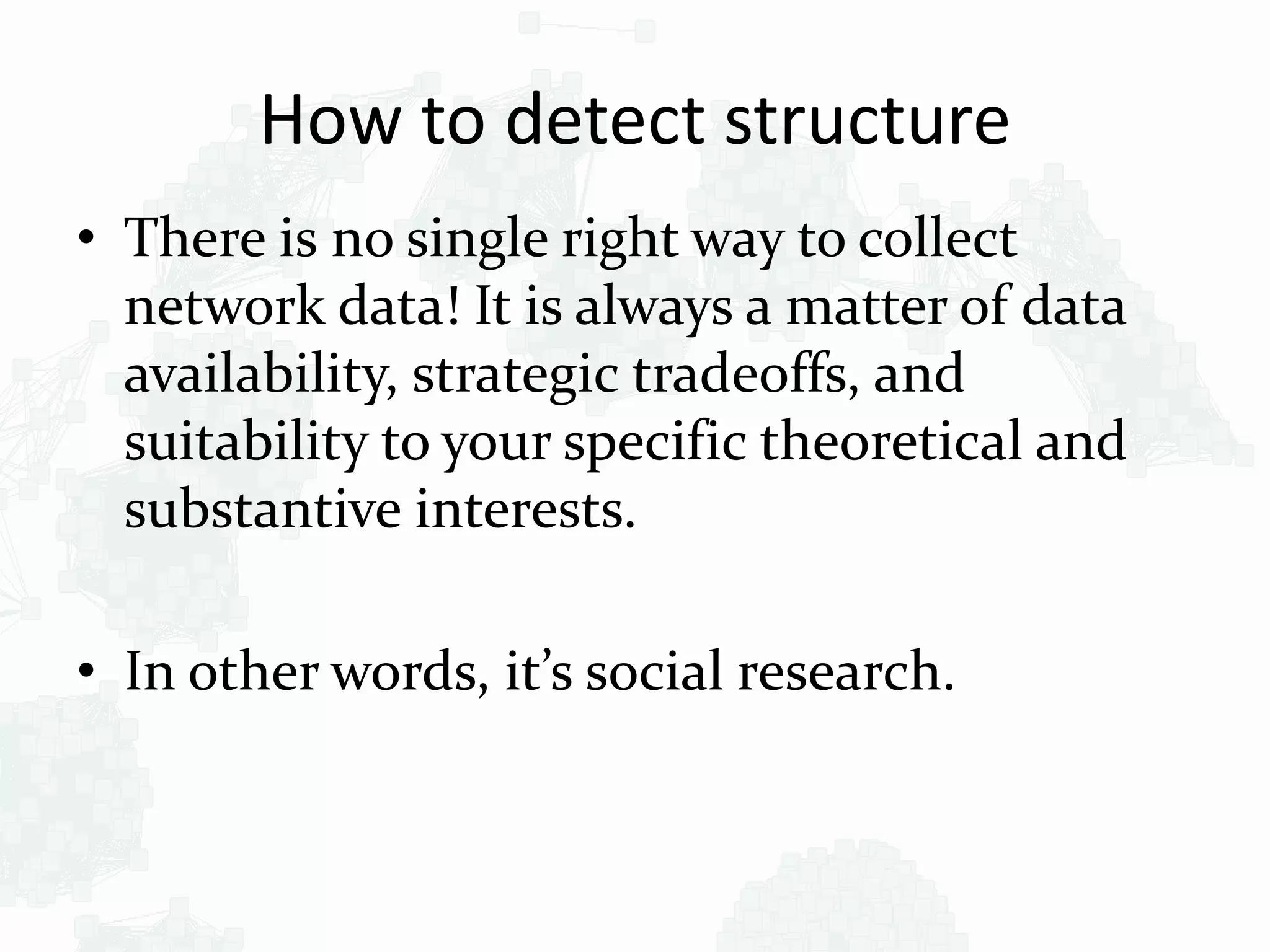 How to detect structure
• There is no single right way to collect
network data! It is always a matter of data
availability, strategic tradeoffs, and
suitability to your specific theoretical and
substantive interests.
• In other words, it’s social research.
 