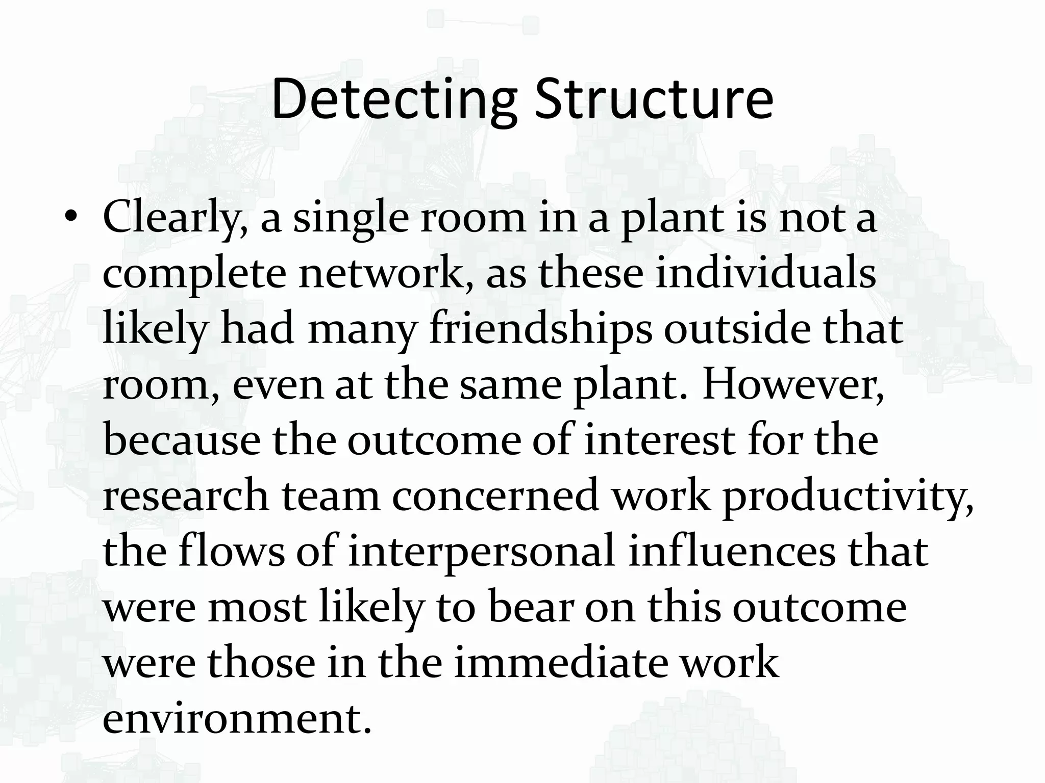 Detecting Structure
• Clearly, a single room in a plant is not a
complete network, as these individuals
likely had many friendships outside that
room, even at the same plant. However,
because the outcome of interest for the
research team concerned work productivity,
the flows of interpersonal influences that
were most likely to bear on this outcome
were those in the immediate work
environment.
 