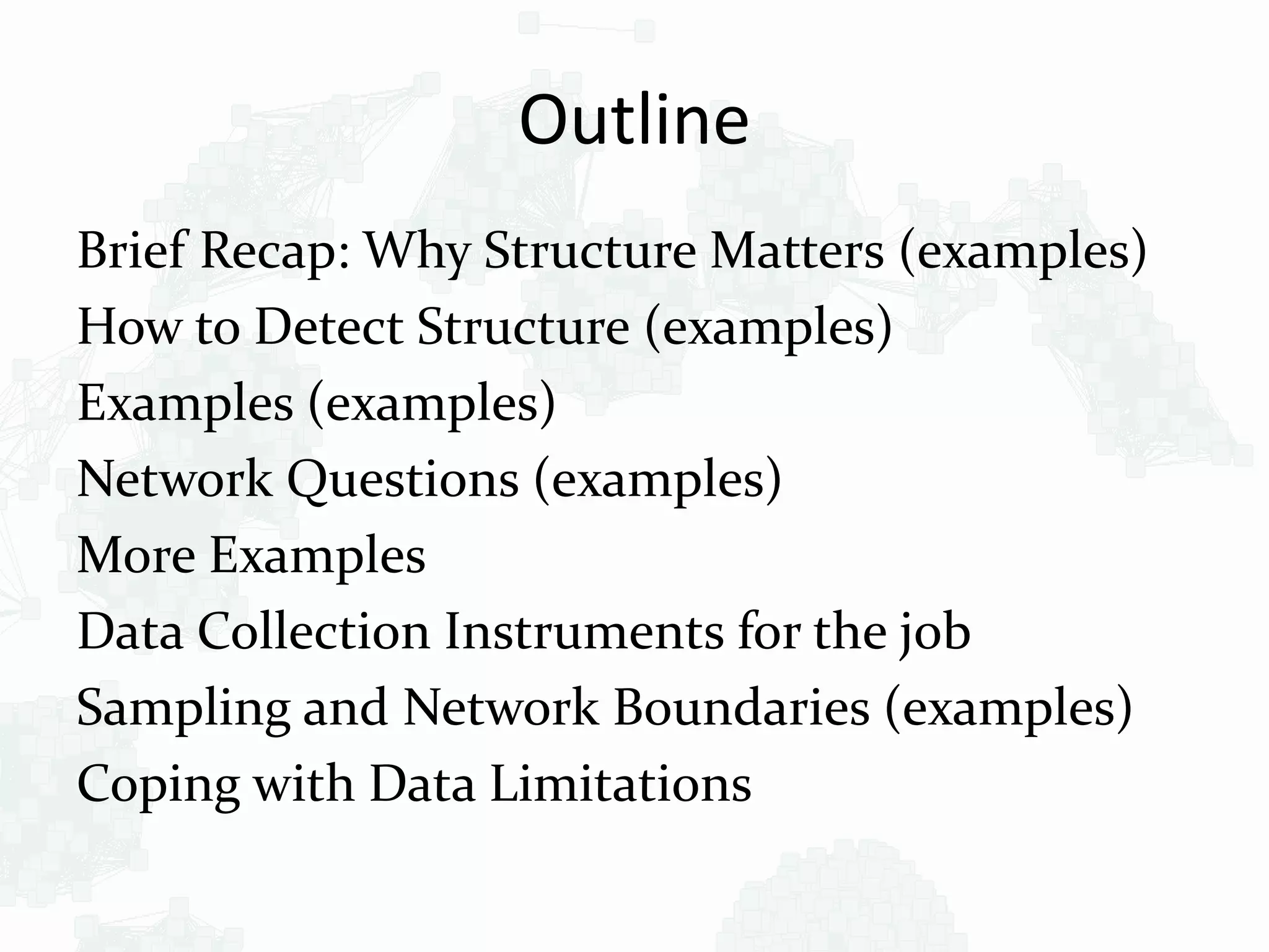 Outline
Brief Recap: Why Structure Matters (examples)
How to Detect Structure (examples)
Examples (examples)
Network Questions (examples)
More Examples
Data Collection Instruments for the job
Sampling and Network Boundaries (examples)
Coping with Data Limitations
 