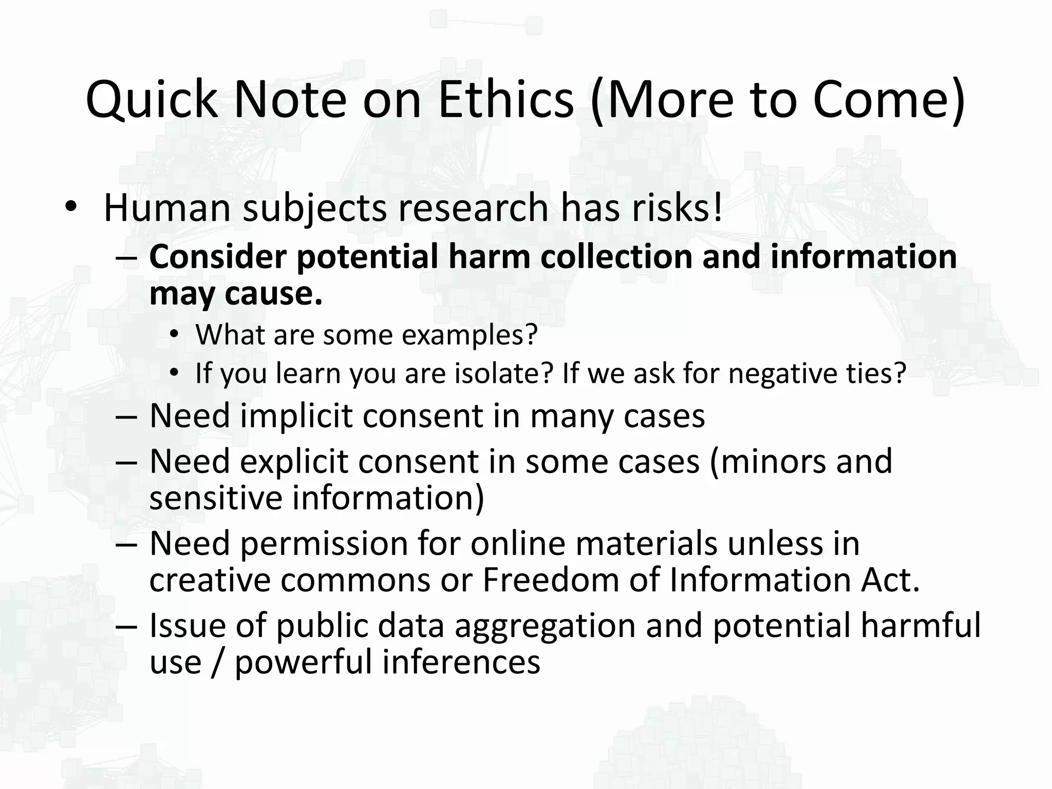 Quick Note on Ethics (More to Come)
• Human subjects research has risks!
– Consider potential harm collection and information
may cause.
• What are some examples?
• If you learn you are isolate? If we ask for negative ties?
– Need implicit consent in many cases
– Need explicit consent in some cases (minors and
sensitive information)
– Need permission for online materials unless in
creative commons or Freedom of Information Act.
– Issue of public data aggregation and potential harmful
use / powerful inferences
 