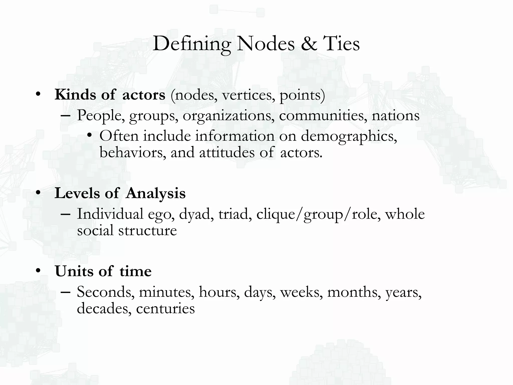 Defining Nodes & Ties
• Kinds of actors (nodes, vertices, points)
– People, groups, organizations, communities, nations
• Often include information on demographics,
behaviors, and attitudes of actors.
• Levels of Analysis
– Individual ego, dyad, triad, clique/group/role, whole
social structure
• Units of time
– Seconds, minutes, hours, days, weeks, months, years,
decades, centuries
 