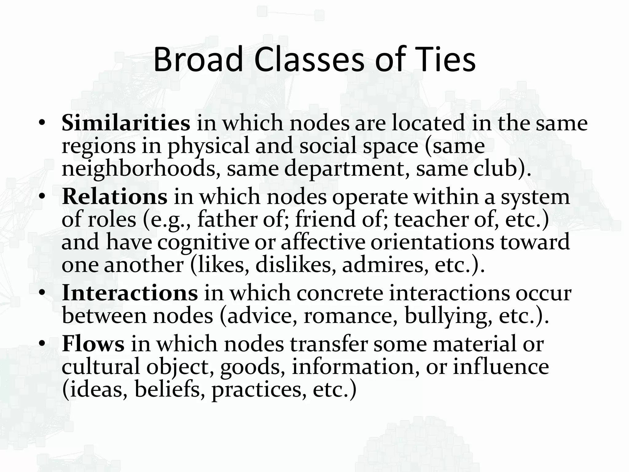 Broad Classes of Ties
• Similarities in which nodes are located in the same
regions in physical and social space (same
neighborhoods, same department, same club).
• Relations in which nodes operate within a system
of roles (e.g., father of; friend of; teacher of, etc.)
and have cognitive or affective orientations toward
one another (likes, dislikes, admires, etc.).
• Interactions in which concrete interactions occur
between nodes (advice, romance, bullying, etc.).
• Flows in which nodes transfer some material or
cultural object, goods, information, or influence
(ideas, beliefs, practices, etc.)
 