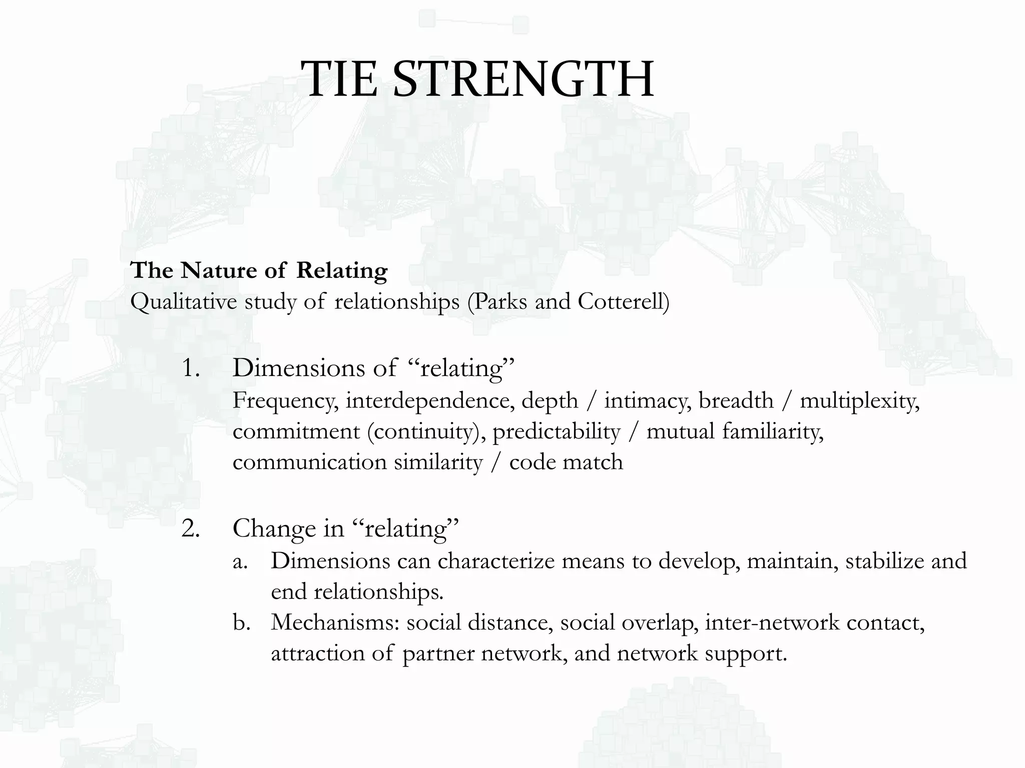 The Nature of Relating
Qualitative study of relationships (Parks and Cotterell)
1. Dimensions of “relating”
Frequency, interdependence, depth / intimacy, breadth / multiplexity,
commitment (continuity), predictability / mutual familiarity,
communication similarity / code match
2. Change in “relating”
a. Dimensions can characterize means to develop, maintain, stabilize and
end relationships.
b. Mechanisms: social distance, social overlap, inter-network contact,
attraction of partner network, and network support.
TIE STRENGTH
 