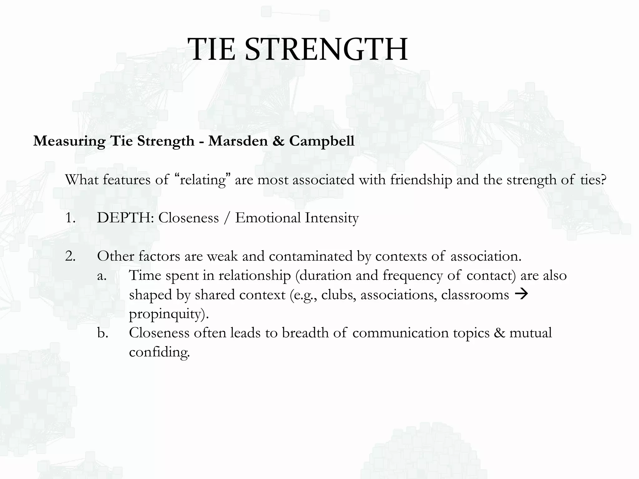 Measuring Tie Strength - Marsden & Campbell
What features of “relating” are most associated with friendship and the strength of ties?
1. DEPTH: Closeness / Emotional Intensity
2. Other factors are weak and contaminated by contexts of association.
a. Time spent in relationship (duration and frequency of contact) are also
shaped by shared context (e.g., clubs, associations, classrooms 
propinquity).
b. Closeness often leads to breadth of communication topics & mutual
confiding.
TIE STRENGTH
 