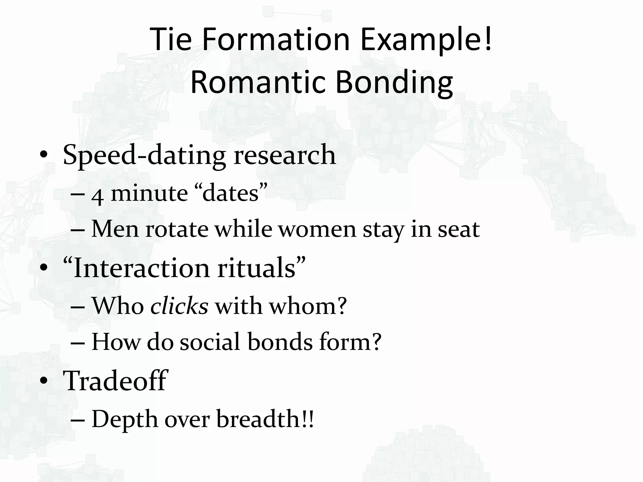 Tie Formation Example!
Romantic Bonding
• Speed-dating research
– 4 minute “dates”
– Men rotate while women stay in seat
• “Interaction rituals”
– Who clicks with whom?
– How do social bonds form?
• Tradeoff
– Depth over breadth!!
 