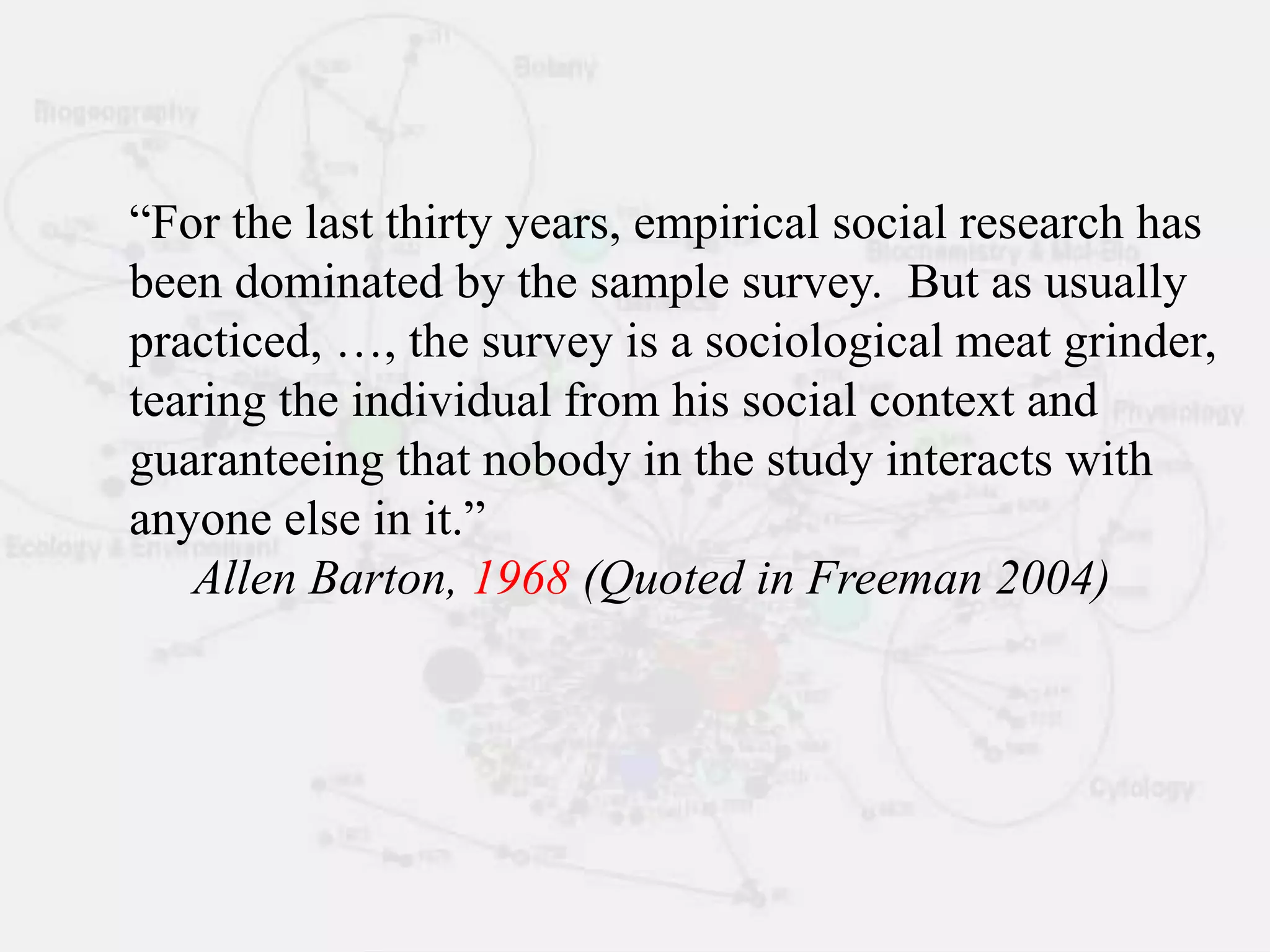 “For the last thirty years, empirical social research has
been dominated by the sample survey. But as usually
practiced, …, the survey is a sociological meat grinder,
tearing the individual from his social context and
guaranteeing that nobody in the study interacts with
anyone else in it.”
Allen Barton, 1968 (Quoted in Freeman 2004)
 
