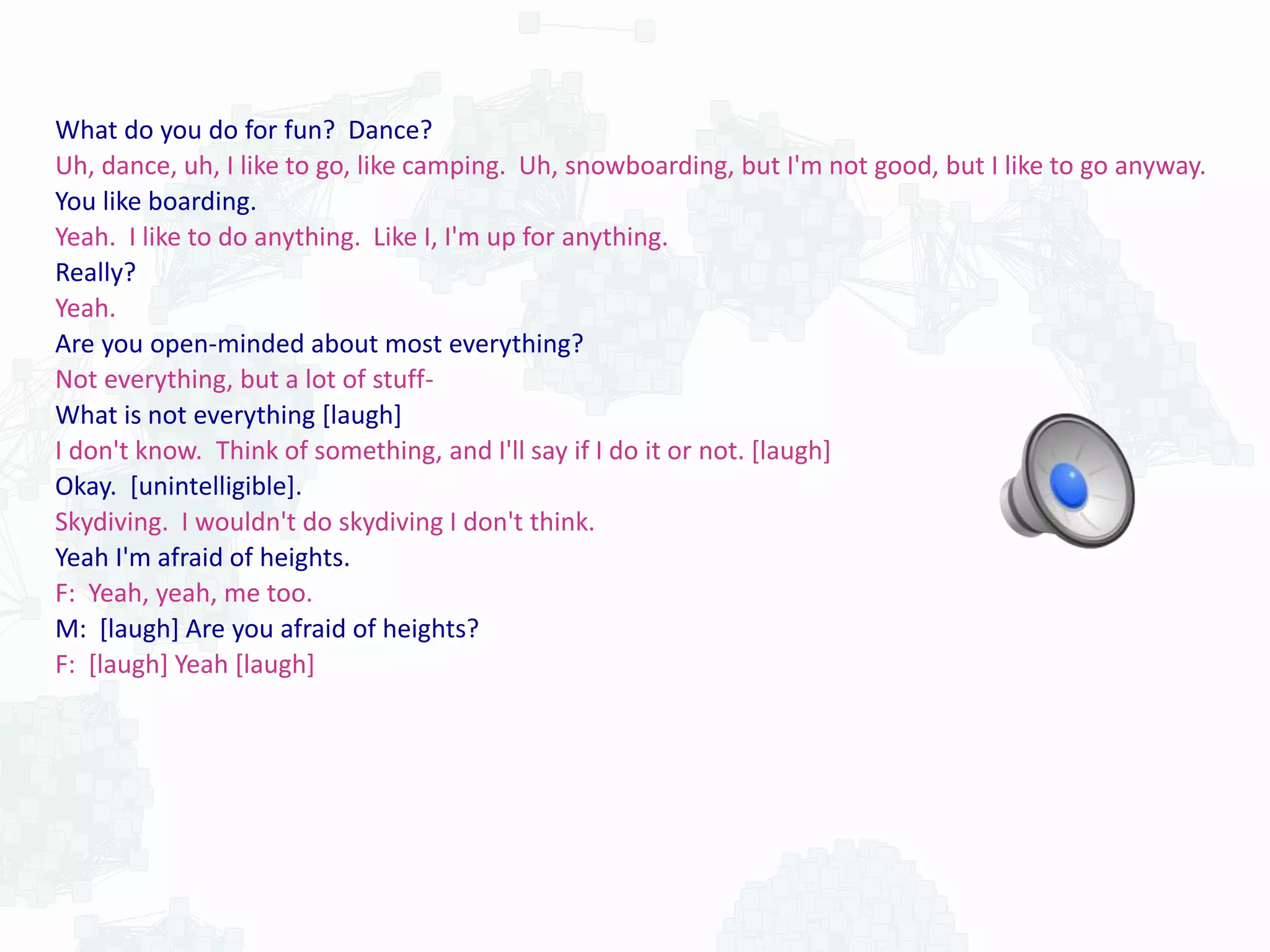 What do you do for fun? Dance?
Uh, dance, uh, I like to go, like camping. Uh, snowboarding, but I'm not good, but I like to go anyway.
You like boarding.
Yeah. I like to do anything. Like I, I'm up for anything.
Really?
Yeah.
Are you open-minded about most everything?
Not everything, but a lot of stuff-
What is not everything [laugh]
I don't know. Think of something, and I'll say if I do it or not. [laugh]
Okay. [unintelligible].
Skydiving. I wouldn't do skydiving I don't think.
Yeah I'm afraid of heights.
F: Yeah, yeah, me too.
M: [laugh] Are you afraid of heights?
F: [laugh] Yeah [laugh]
 