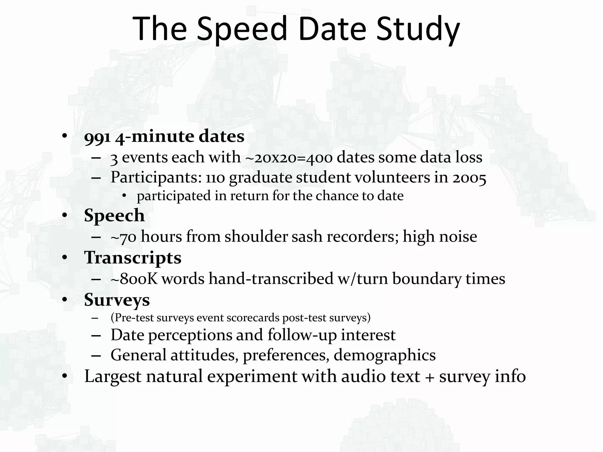 The Speed Date Study
• 991 4-minute dates
– 3 events each with ~20x20=400 dates some data loss
– Participants: 110 graduate student volunteers in 2005
• participated in return for the chance to date
• Speech
– ~70 hours from shoulder sash recorders; high noise
• Transcripts
– ~800K words hand-transcribed w/turn boundary times
• Surveys
– (Pre-test surveys event scorecards post-test surveys)
– Date perceptions and follow-up interest
– General attitudes, preferences, demographics
• Largest natural experiment with audio text + survey info
 