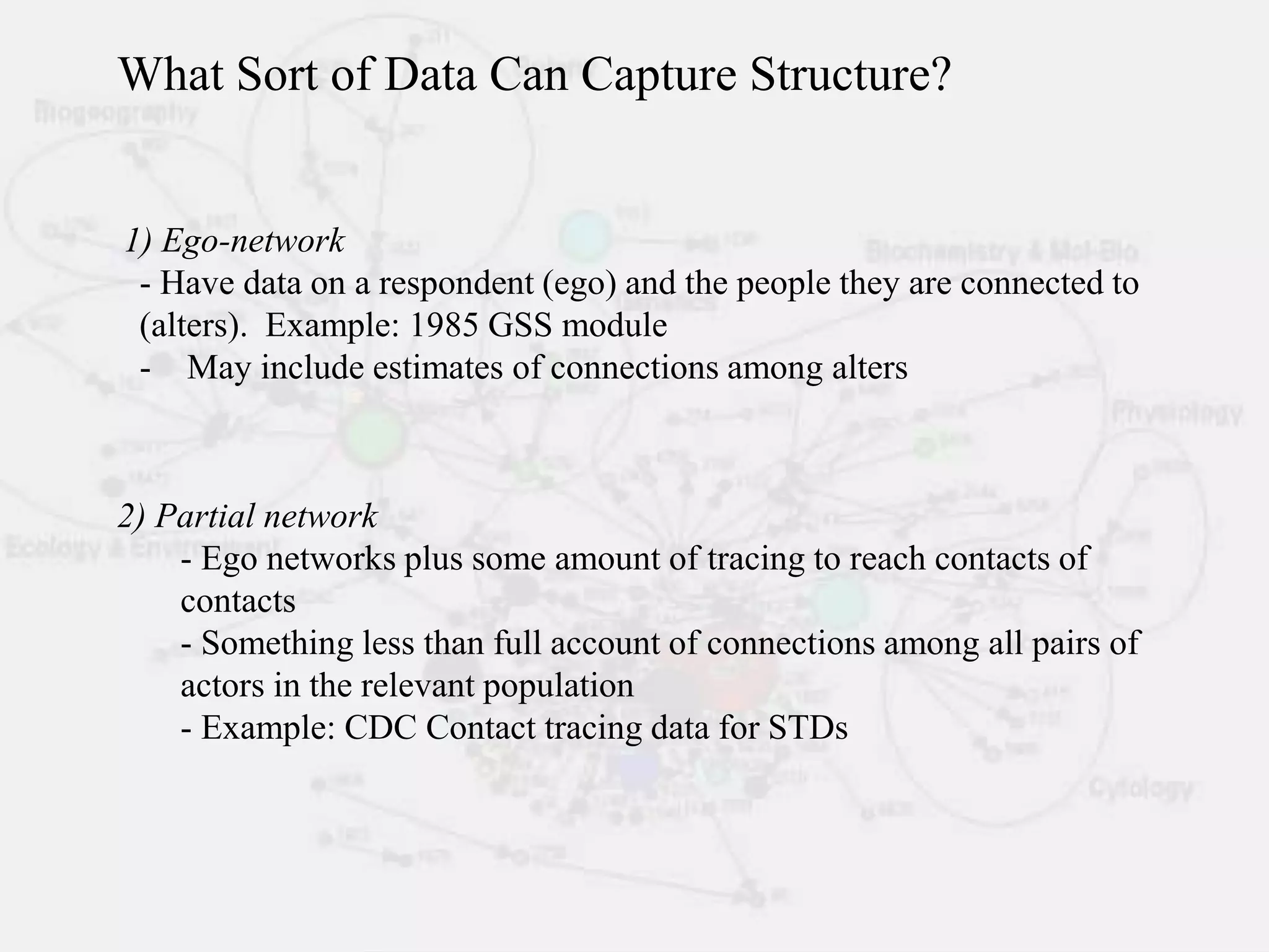 1) Ego-network
- Have data on a respondent (ego) and the people they are connected to
(alters). Example: 1985 GSS module
- May include estimates of connections among alters
2) Partial network
- Ego networks plus some amount of tracing to reach contacts of
contacts
- Something less than full account of connections among all pairs of
actors in the relevant population
- Example: CDC Contact tracing data for STDs
What Sort of Data Can Capture Structure?
 