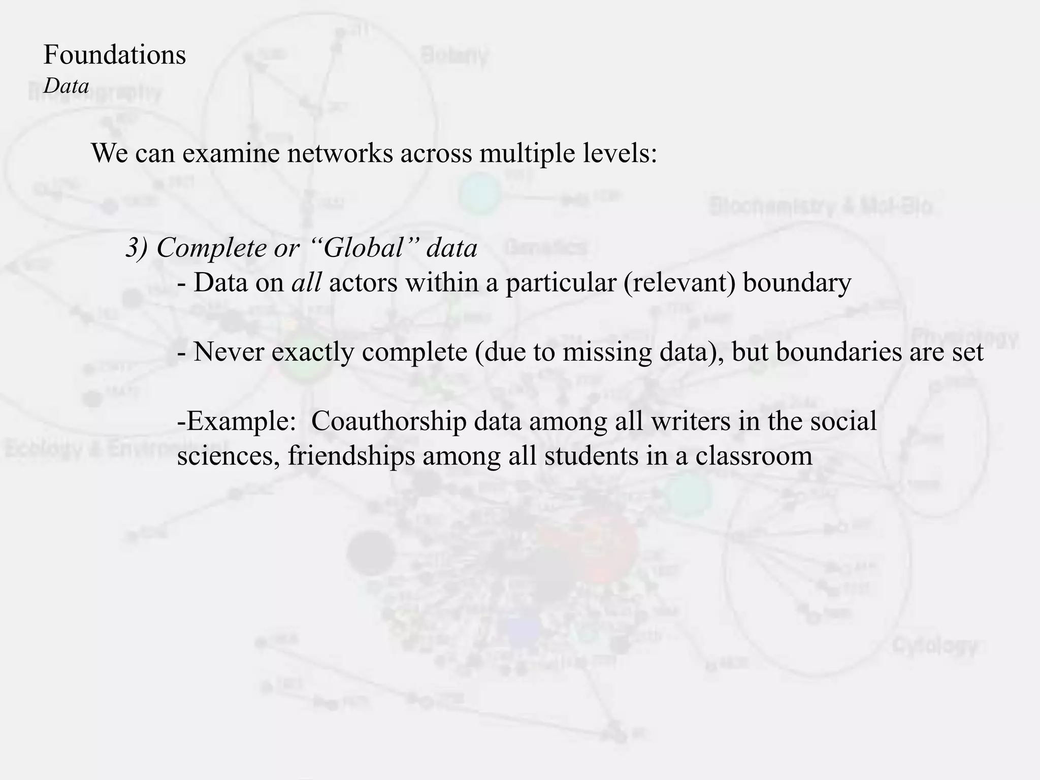 3) Complete or “Global” data
- Data on all actors within a particular (relevant) boundary
- Never exactly complete (due to missing data), but boundaries are set
-Example: Coauthorship data among all writers in the social
sciences, friendships among all students in a classroom
We can examine networks across multiple levels:
Foundations
Data
 