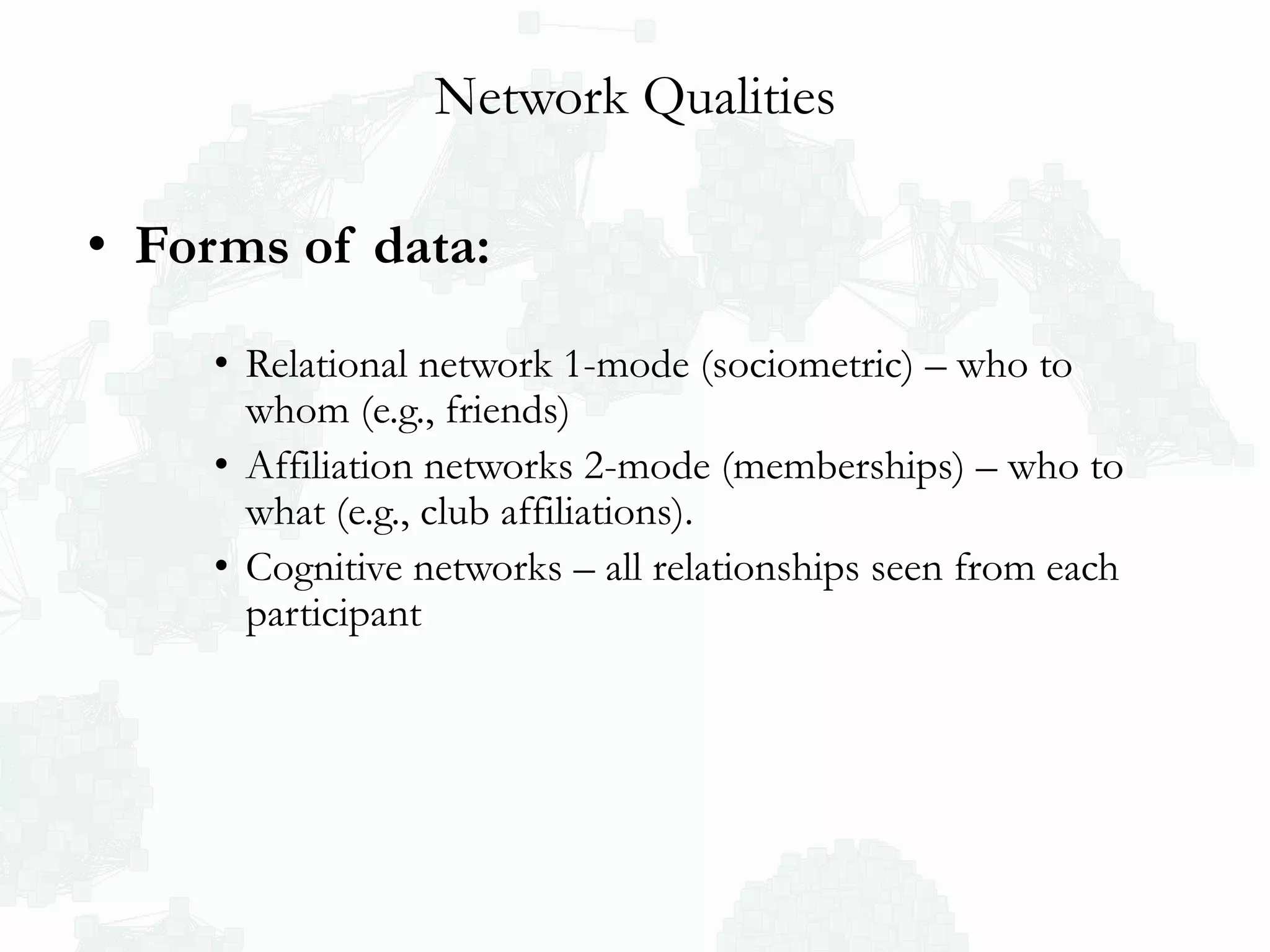 Network Qualities
• Forms of data:
• Relational network 1-mode (sociometric) – who to
whom (e.g., friends)
• Affiliation networks 2-mode (memberships) – who to
what (e.g., club affiliations).
• Cognitive networks – all relationships seen from each
participant
 