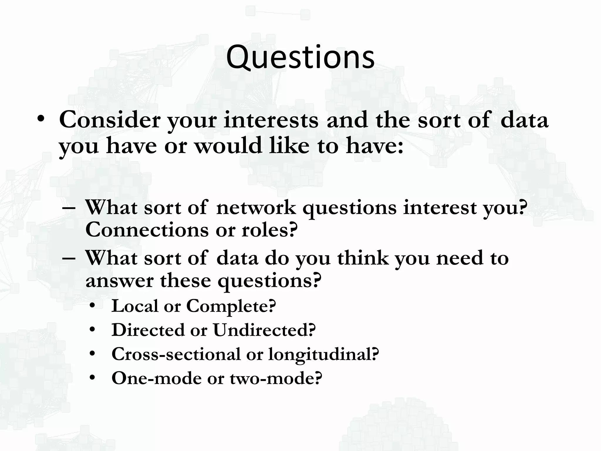 Questions
• Consider your interests and the sort of data
you have or would like to have:
– What sort of network questions interest you?
Connections or roles?
– What sort of data do you think you need to
answer these questions?
• Local or Complete?
• Directed or Undirected?
• Cross-sectional or longitudinal?
• One-mode or two-mode?
 