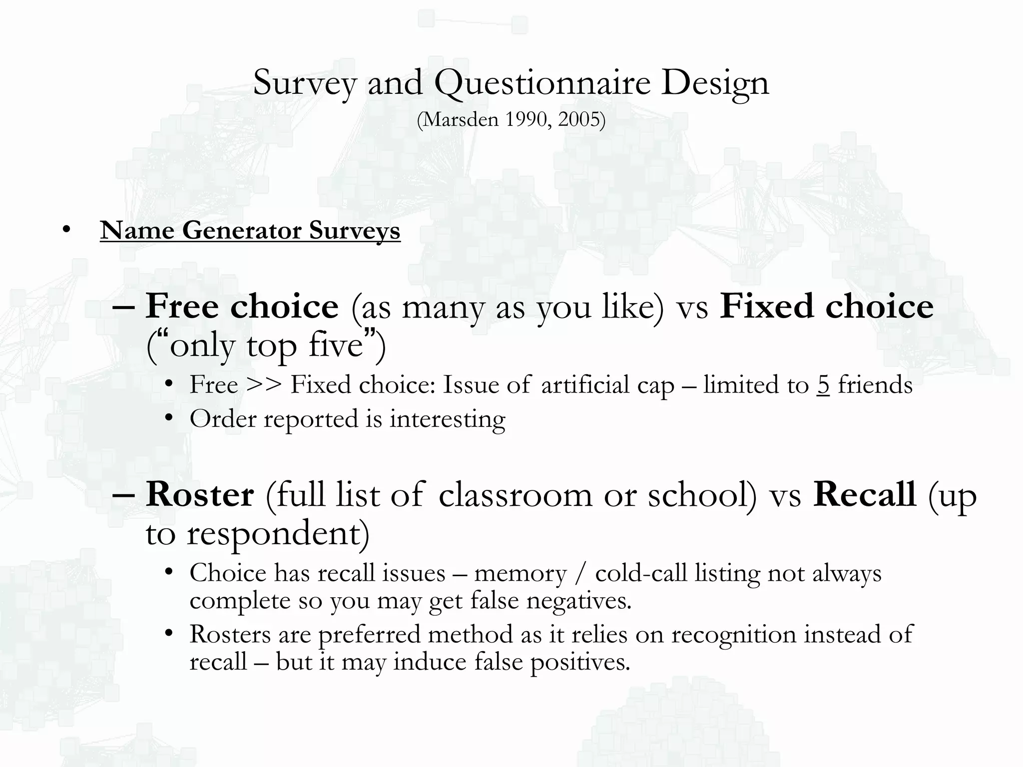 Survey and Questionnaire Design
(Marsden 1990, 2005)
• Name Generator Surveys
– Free choice (as many as you like) vs Fixed choice
(“only top five”)
• Free >> Fixed choice: Issue of artificial cap – limited to 5 friends
• Order reported is interesting
– Roster (full list of classroom or school) vs Recall (up
to respondent)
• Choice has recall issues – memory / cold-call listing not always
complete so you may get false negatives.
• Rosters are preferred method as it relies on recognition instead of
recall – but it may induce false positives.
 