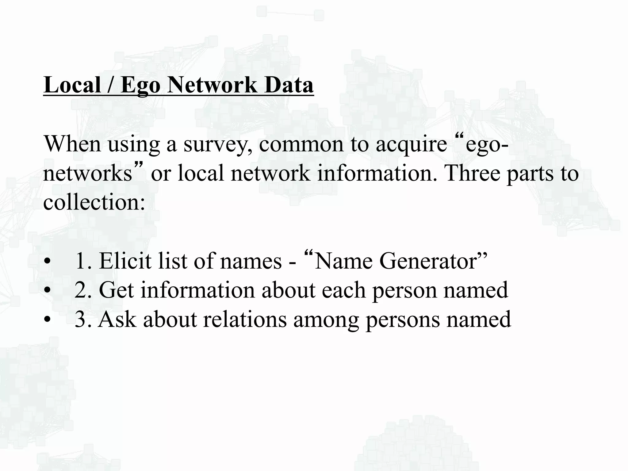 Local / Ego Network Data
When using a survey, common to acquire “ego-
networks” or local network information. Three parts to
collection:
• 1. Elicit list of names - “Name Generator”
• 2. Get information about each person named
• 3. Ask about relations among persons named
 