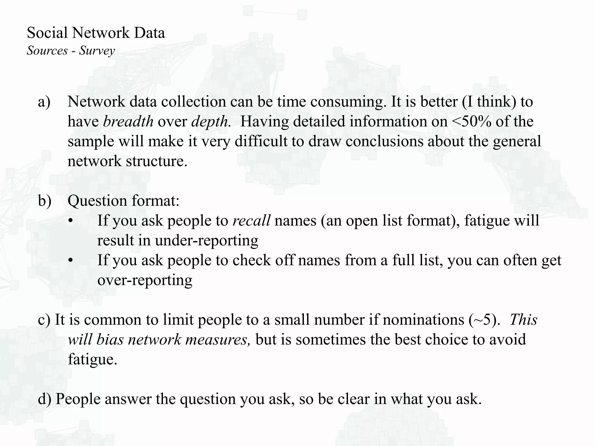 a) Network data collection can be time consuming. It is better (I think) to
have breadth over depth. Having detailed information on <50% of the
sample will make it very difficult to draw conclusions about the general
network structure.
b) Question format:
• If you ask people to recall names (an open list format), fatigue will
result in under-reporting
• If you ask people to check off names from a full list, you can often get
over-reporting
c) It is common to limit people to a small number if nominations (~5). This
will bias network measures, but is sometimes the best choice to avoid
fatigue.
d) People answer the question you ask, so be clear in what you ask.
Social Network Data
Sources - Survey
 