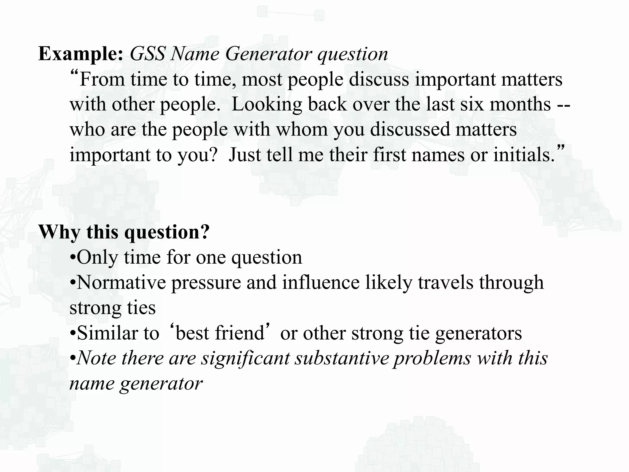 Example: GSS Name Generator question
“From time to time, most people discuss important matters
with other people. Looking back over the last six months --
who are the people with whom you discussed matters
important to you? Just tell me their first names or initials.”
Why this question?
•Only time for one question
•Normative pressure and influence likely travels through
strong ties
•Similar to ‘best friend’ or other strong tie generators
•Note there are significant substantive problems with this
name generator
 