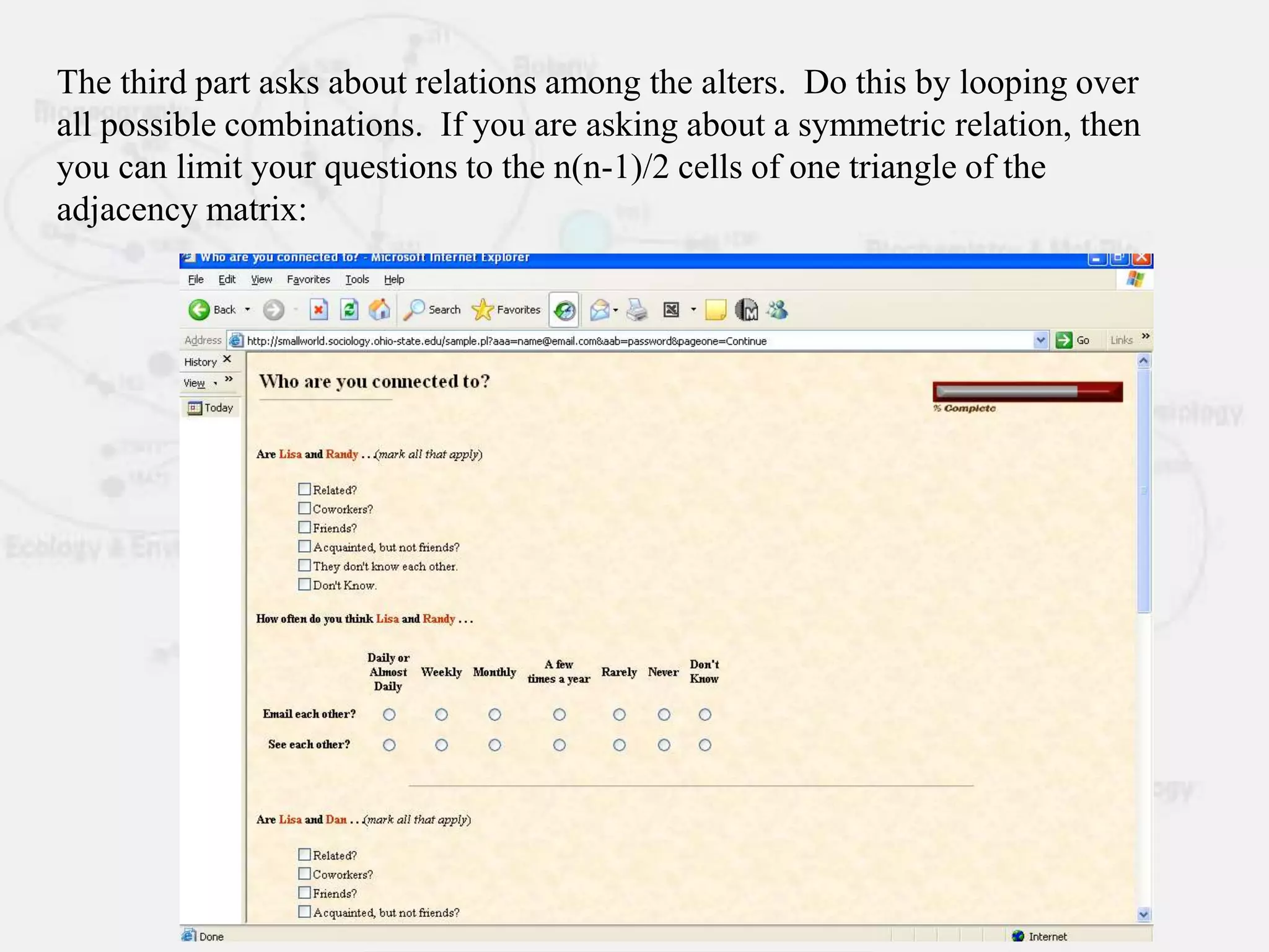 The third part asks about relations among the alters. Do this by looping over
all possible combinations. If you are asking about a symmetric relation, then
you can limit your questions to the n(n-1)/2 cells of one triangle of the
adjacency matrix:
 