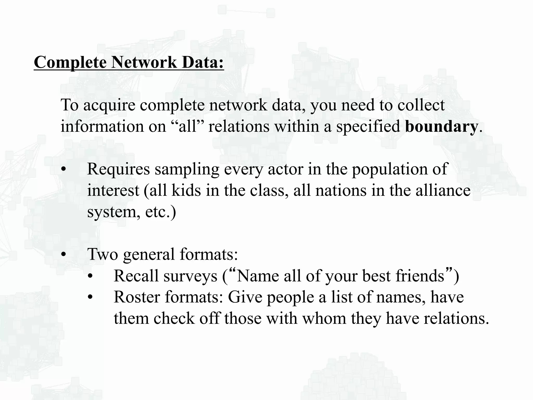 Complete Network Data:
To acquire complete network data, you need to collect
information on “all” relations within a specified boundary.
• Requires sampling every actor in the population of
interest (all kids in the class, all nations in the alliance
system, etc.)
• Two general formats:
• Recall surveys (“Name all of your best friends”)
• Roster formats: Give people a list of names, have
them check off those with whom they have relations.
 