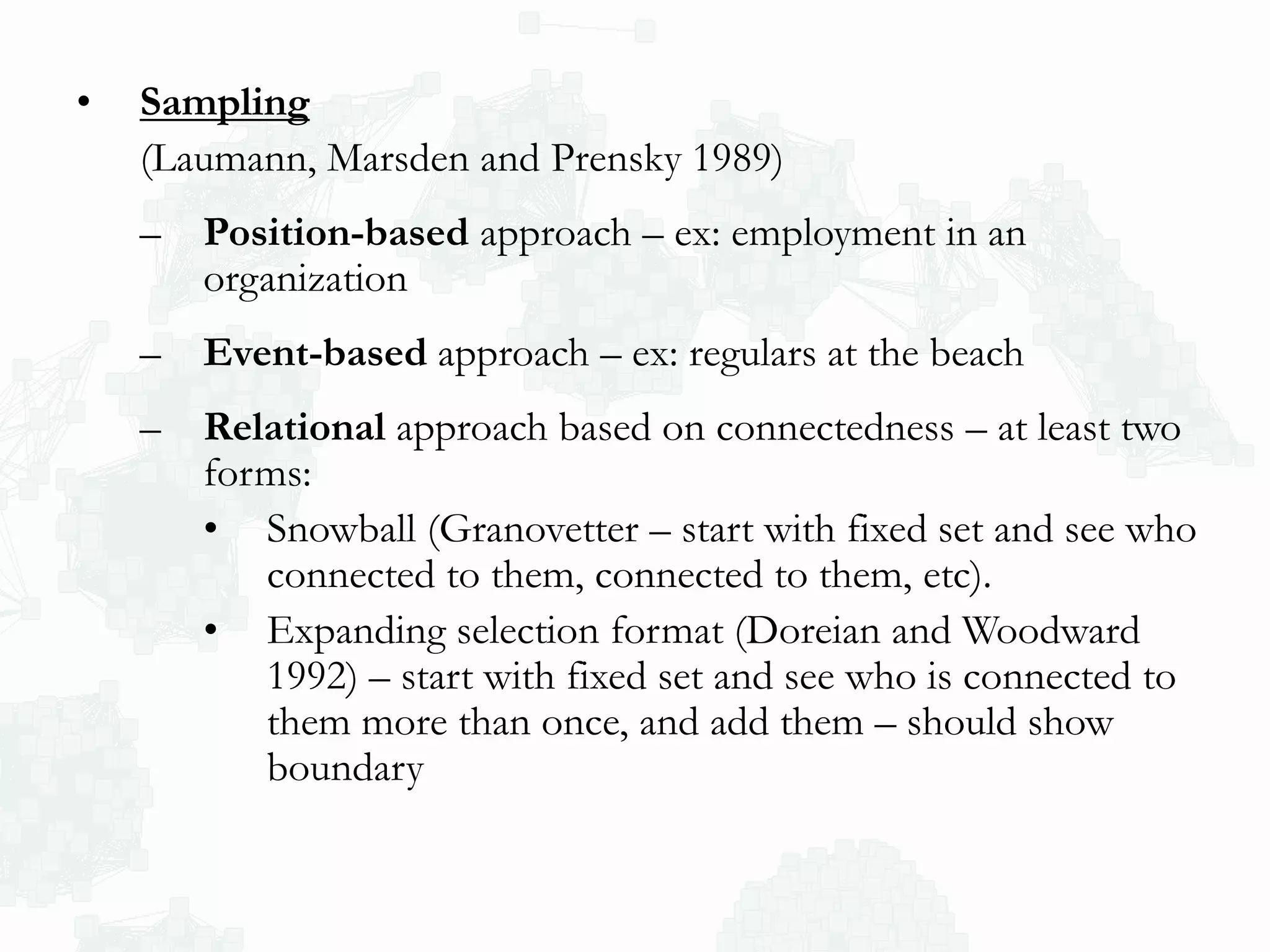 • Sampling
(Laumann, Marsden and Prensky 1989)
– Position-based approach – ex: employment in an
organization
– Event-based approach – ex: regulars at the beach
– Relational approach based on connectedness – at least two
forms:
• Snowball (Granovetter – start with fixed set and see who
connected to them, connected to them, etc).
• Expanding selection format (Doreian and Woodward
1992) – start with fixed set and see who is connected to
them more than once, and add them – should show
boundary
 