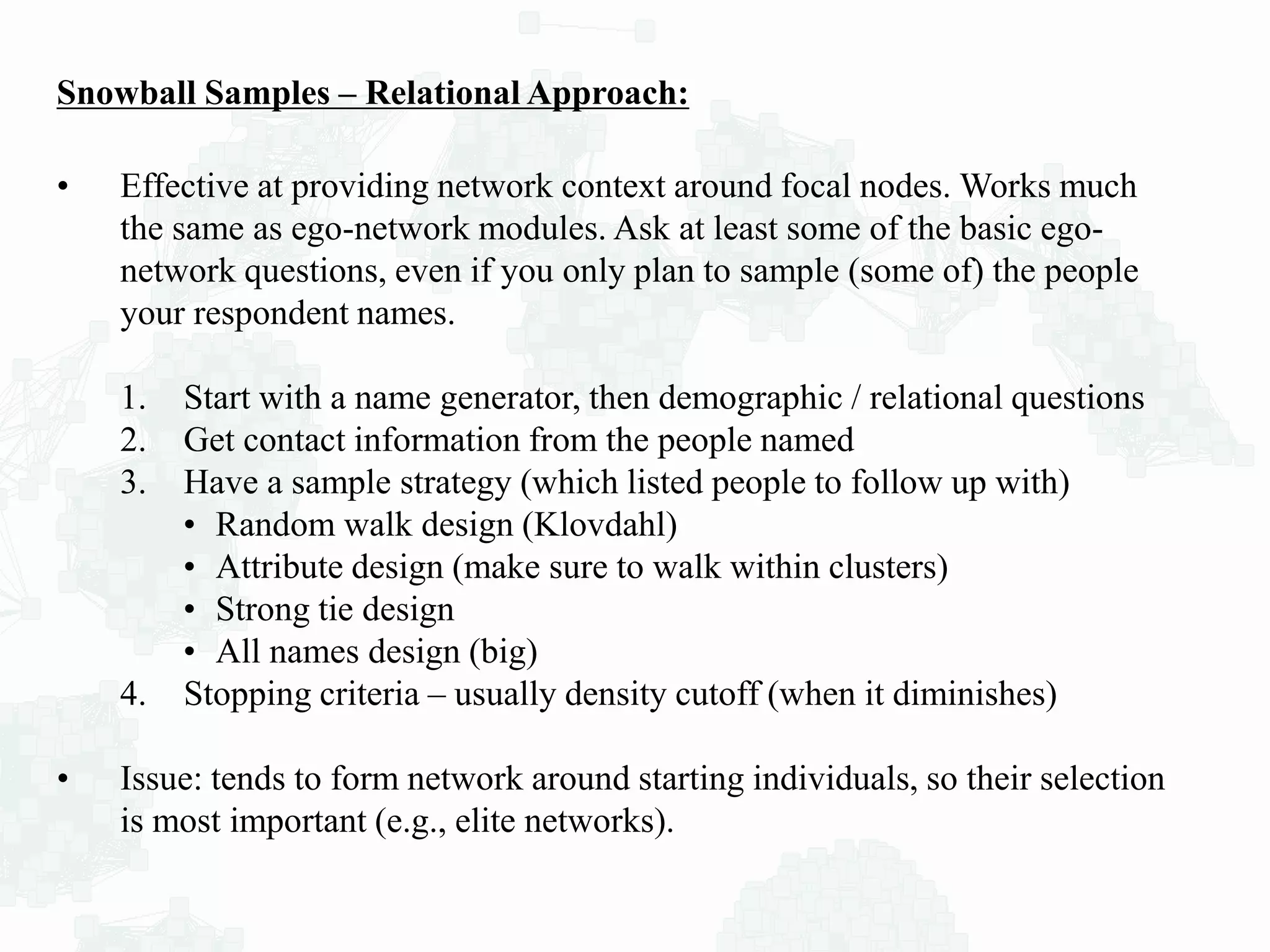 Snowball Samples – Relational Approach:
• Effective at providing network context around focal nodes. Works much
the same as ego-network modules. Ask at least some of the basic ego-
network questions, even if you only plan to sample (some of) the people
your respondent names.
1. Start with a name generator, then demographic / relational questions
2. Get contact information from the people named
3. Have a sample strategy (which listed people to follow up with)
• Random walk design (Klovdahl)
• Attribute design (make sure to walk within clusters)
• Strong tie design
• All names design (big)
4. Stopping criteria – usually density cutoff (when it diminishes)
• Issue: tends to form network around starting individuals, so their selection
is most important (e.g., elite networks).
 