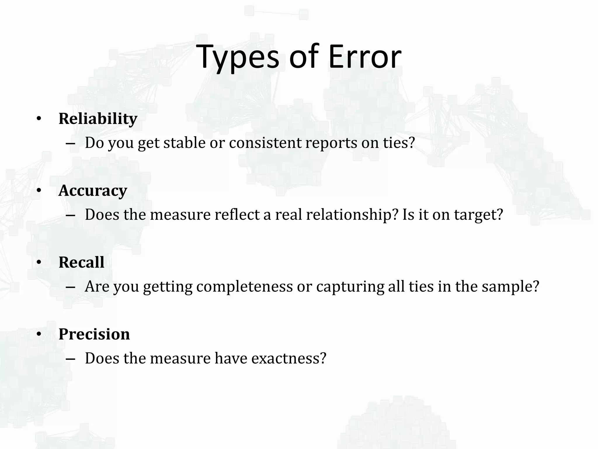 Types of Error
• Reliability
– Do you get stable or consistent reports on ties?
• Accuracy
– Does the measure reflect a real relationship? Is it on target?
• Recall
– Are you getting completeness or capturing all ties in the sample?
• Precision
– Does the measure have exactness?
 