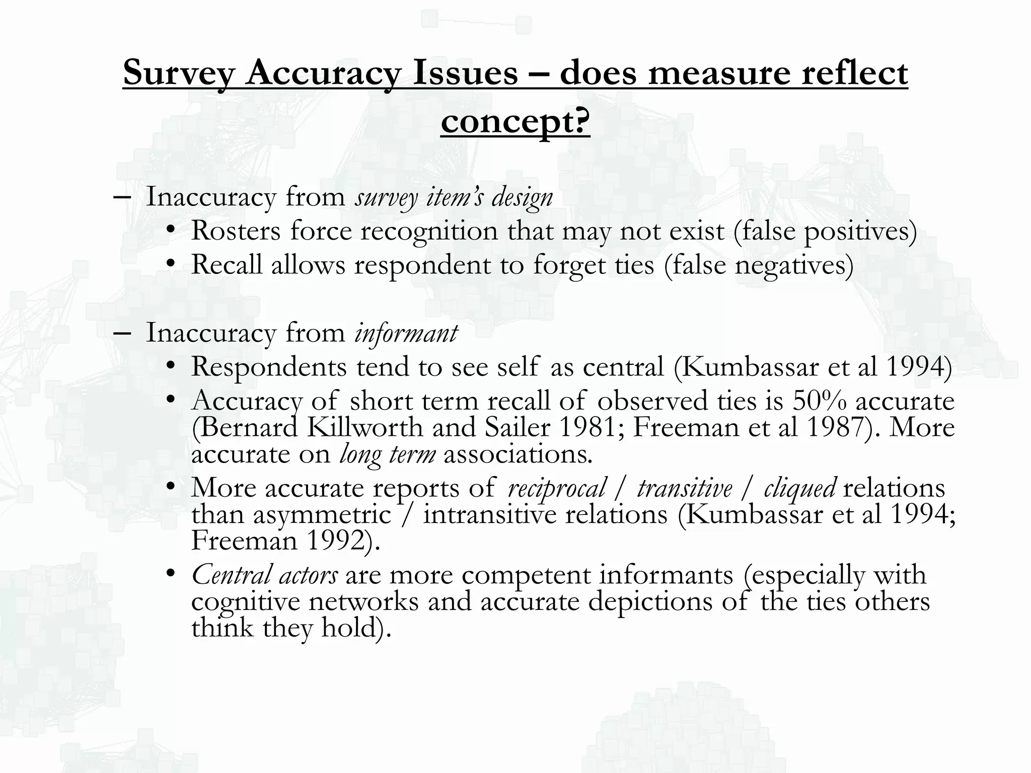 Survey Accuracy Issues – does measure reflect
concept?
– Inaccuracy from survey item’s design
• Rosters force recognition that may not exist (false positives)
• Recall allows respondent to forget ties (false negatives)
– Inaccuracy from informant
• Respondents tend to see self as central (Kumbassar et al 1994)
• Accuracy of short term recall of observed ties is 50% accurate
(Bernard Killworth and Sailer 1981; Freeman et al 1987). More
accurate on long term associations.
• More accurate reports of reciprocal / transitive / cliqued relations
than asymmetric / intransitive relations (Kumbassar et al 1994;
Freeman 1992).
• Central actors are more competent informants (especially with
cognitive networks and accurate depictions of the ties others
think they hold).
 