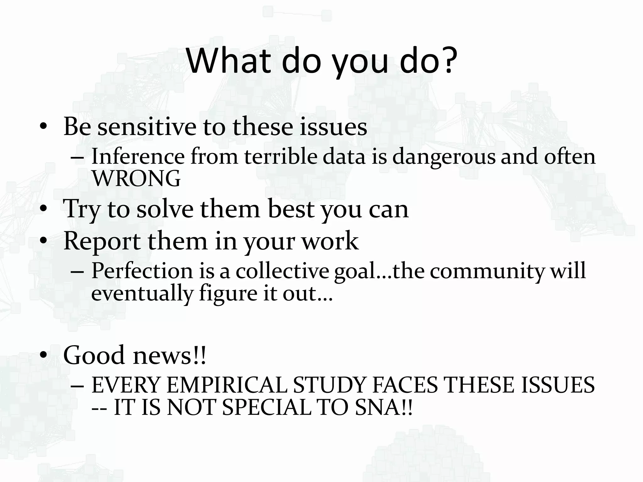 What do you do?
• Be sensitive to these issues
– Inference from terrible data is dangerous and often
WRONG
• Try to solve them best you can
• Report them in your work
– Perfection is a collective goal…the community will
eventually figure it out…
• Good news!!
– EVERY EMPIRICAL STUDY FACES THESE ISSUES
-- IT IS NOT SPECIAL TO SNA!!
 
