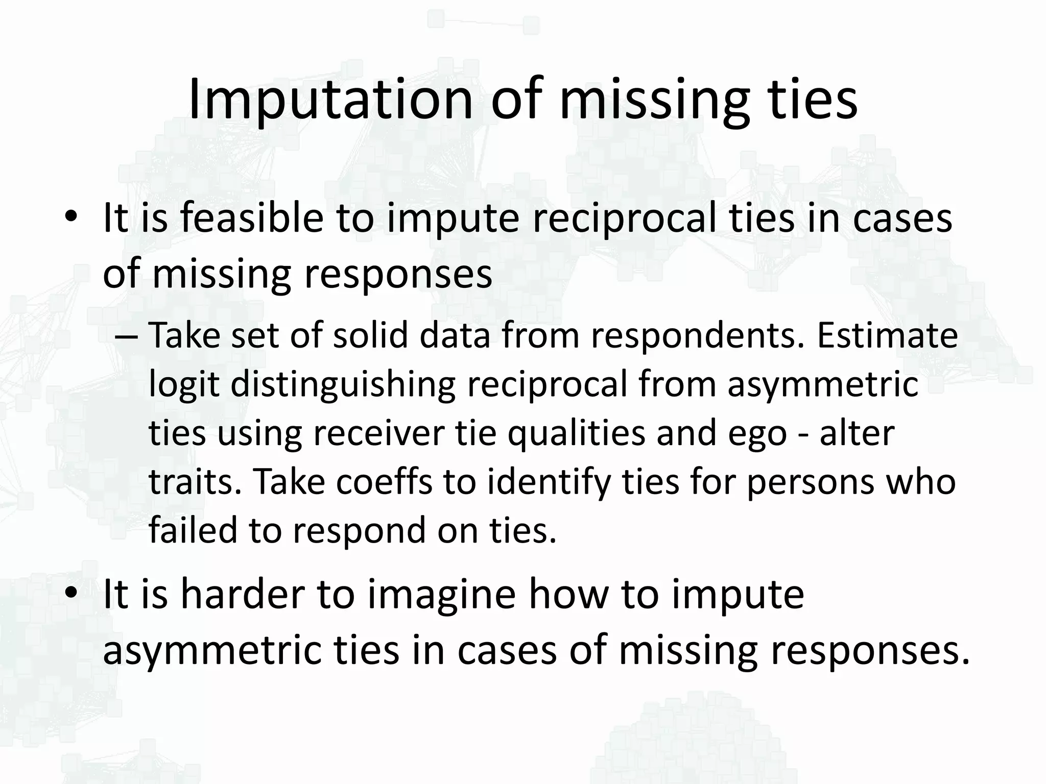 Imputation of missing ties
• It is feasible to impute reciprocal ties in cases
of missing responses
– Take set of solid data from respondents. Estimate
logit distinguishing reciprocal from asymmetric
ties using receiver tie qualities and ego - alter
traits. Take coeffs to identify ties for persons who
failed to respond on ties.
• It is harder to imagine how to impute
asymmetric ties in cases of missing responses.
 