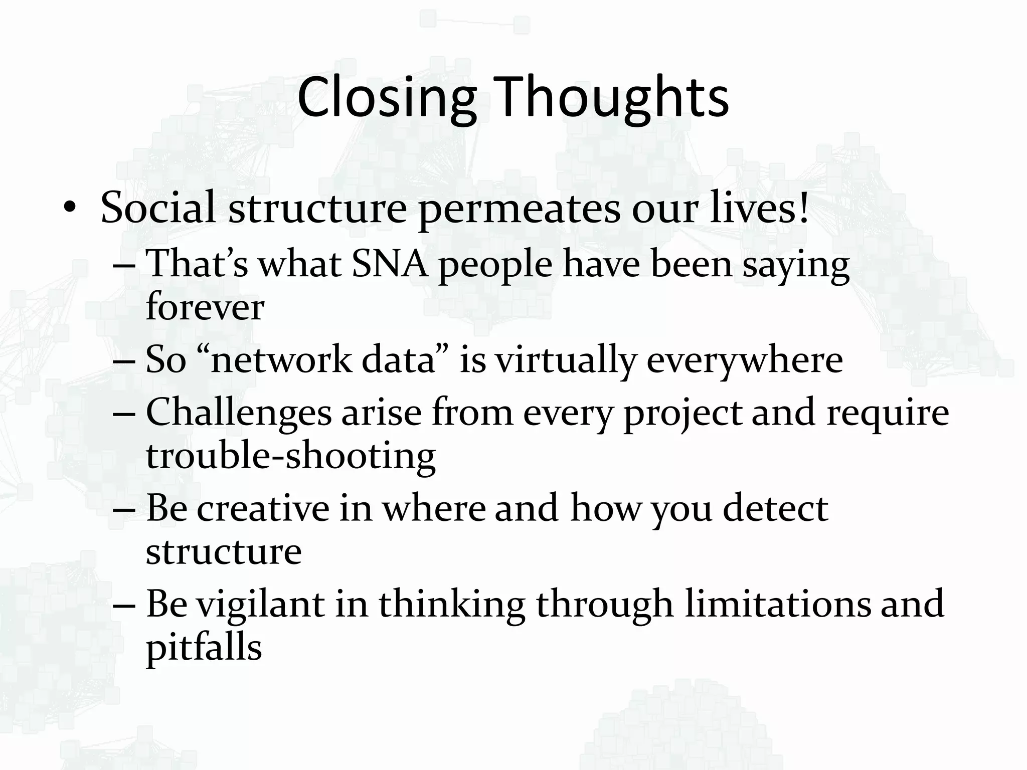 Closing Thoughts
• Social structure permeates our lives!
– That’s what SNA people have been saying
forever
– So “network data” is virtually everywhere
– Challenges arise from every project and require
trouble-shooting
– Be creative in where and how you detect
structure
– Be vigilant in thinking through limitations and
pitfalls
 