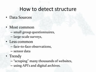 How to detect structure
• Data Sources
• Most common
– small group questionnaires,
– large-scale surveys,
• Less common
– face-to-face observations,
– sensor data
• Trendy
– “scraping” many thousands of websites,
– using API’s and digital archives.
 