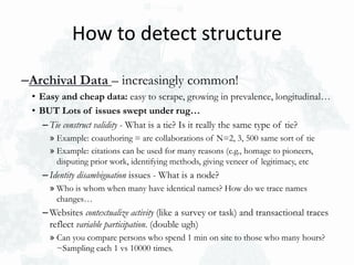 –Archival Data – increasingly common!
• Easy and cheap data: easy to scrape, growing in prevalence, longitudinal…
• BUT Lots of issues swept under rug…
– Tie construct validity - What is a tie? Is it really the same type of tie?
» Example: coauthoring = are collaborations of N=2, 3, 500 same sort of tie
» Example: citations can be used for many reasons (e.g., homage to pioneers,
disputing prior work, identifying methods, giving veneer of legitimacy, etc
– Identity disambiguation issues - What is a node?
» Who is whom when many have identical names? How do we trace names
changes…
– Websites contextualize activity (like a survey or task) and transactional traces
reflect variable participation. (double ugh)
» Can you compare persons who spend 1 min on site to those who many hours?
~Sampling each 1 vs 10000 times.
How to detect structure
 