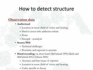 Observation data
• Audiovisual
– Location in room (field of vision and hearing)
– Hard to assess who addresses whom
– Noise
– Strength - reanalysis
• Sensor/Wifi
– Technical challenges
– Proximity and exposure is accurate
• Hand recording via short hand (McFarland 1999; Diehl and
McFarland 2012, Gibson 2001)
– Accuracy and bias issues of reporter
– Location in room (field of vision and hearing)
– Codes specific to theory
How to detect structure
 