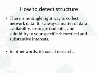 How to detect structure
• There is no single right way to collect
network data! It is always a matter of data
availability, strategic tradeoffs, and
suitability to your specific theoretical and
substantive interests.
• In other words, it’s social research.
 