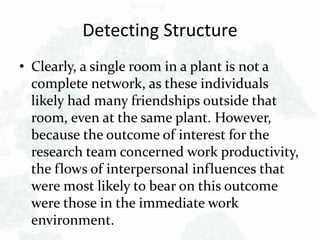 Detecting Structure
• Clearly, a single room in a plant is not a
complete network, as these individuals
likely had many friendships outside that
room, even at the same plant. However,
because the outcome of interest for the
research team concerned work productivity,
the flows of interpersonal influences that
were most likely to bear on this outcome
were those in the immediate work
environment.
 